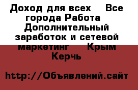 Доход для всех  - Все города Работа » Дополнительный заработок и сетевой маркетинг   . Крым,Керчь